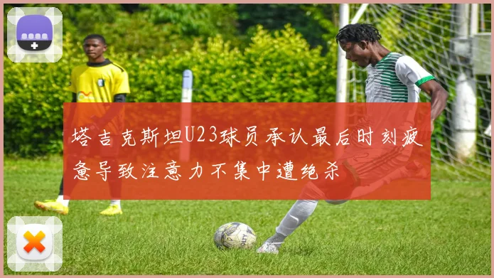 塔吉克斯坦U23球员承认最后时刻疲惫导致注意力不集中遭绝杀