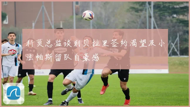 科莫总监谈利贝拉里签约渴望及小法帕斯留队自豪感
