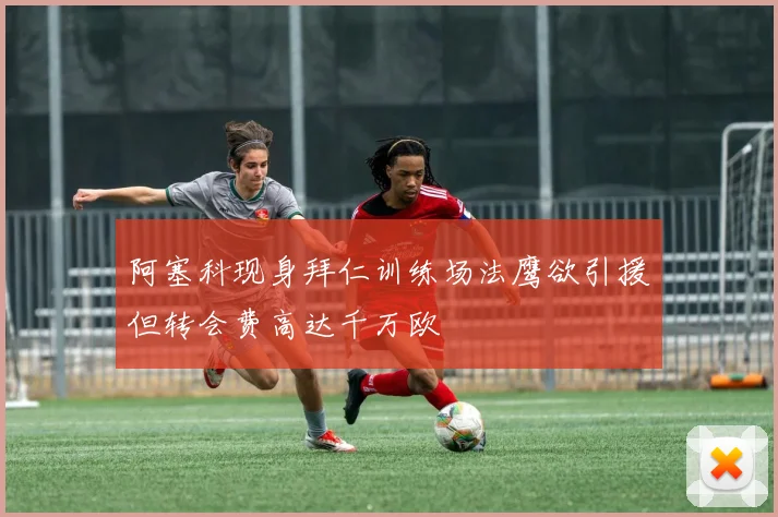 阿塞科现身拜仁训练场法鹰欲引援但转会费高达千万欧