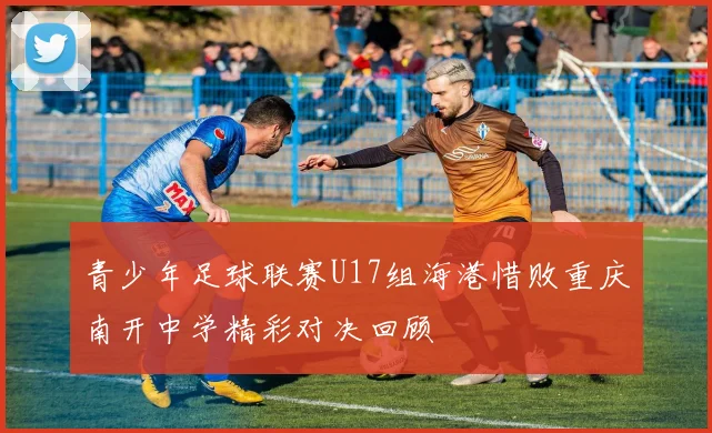青少年足球联赛U17组海港惜败重庆南开中学精彩对决回顾