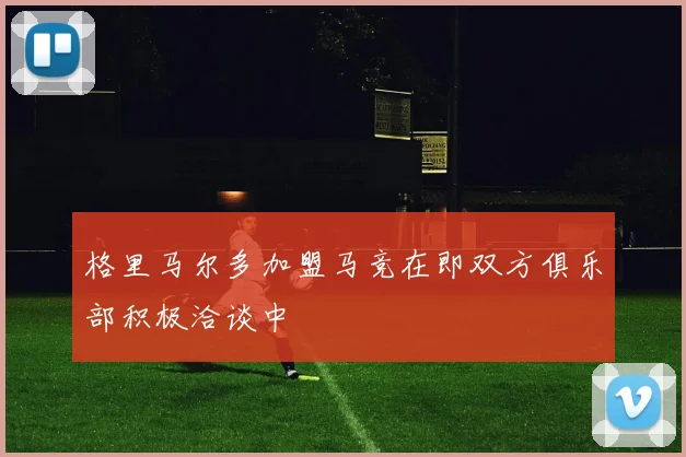格里马尔多加盟马竞在即双方俱乐部积极洽谈中