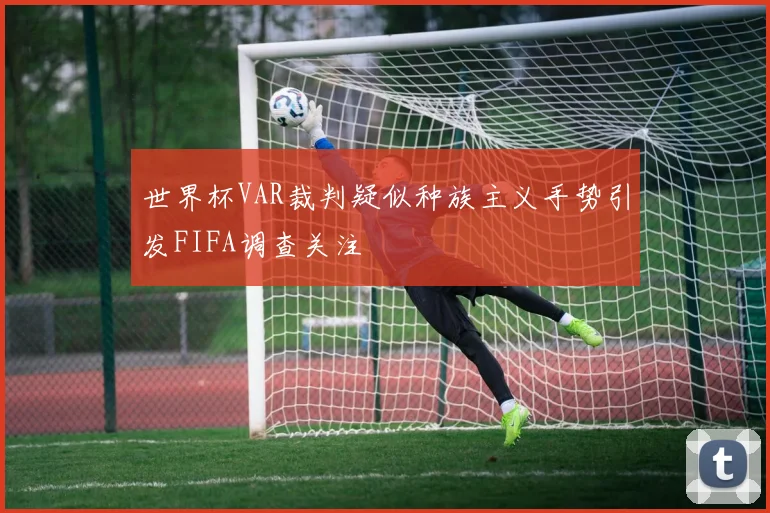 世界杯VAR裁判疑似种族主义手势引发FIFA调查关注