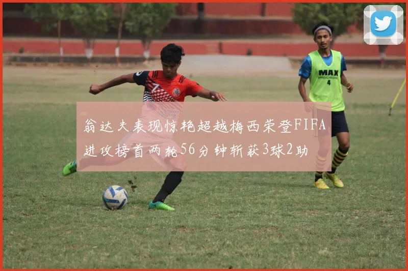 翁达夫表现惊艳超越梅西荣登FIFA进攻榜首两轮56分钟斩获3球2助