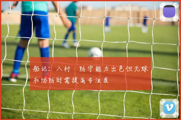 船记：八村塁防守能力出色但无球和协防时需提高专注度