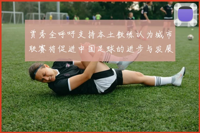 贾秀全呼吁支持本土教练认为城市联赛将促进中国足球的进步与发展