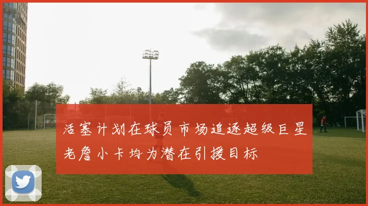 活塞计划在球员市场追逐超级巨星老詹小卡均为潜在引援目标