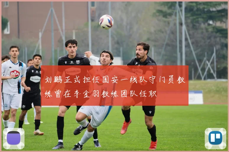 刘鹏正式担任国安一线队守门员教练曾在李金羽教练团队任职